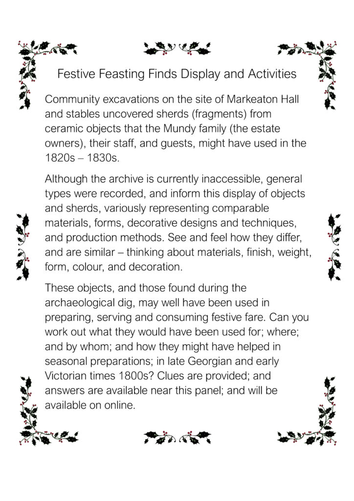 Festive Feasting Finds Display and Activities Panel, reading 'Community excavations on the site of Markeaton Hall and stables uncovered sherds (fragments) from ceramic objects that the Mundy family (the estate owners), their staff, and guests, might have used in the 1820s – 1830s. 
Although the archive is currently inaccessible, general types were recorded, and inform this display of objects and sherds, variously representing comparable materials, forms, decorative designs and techniques, and production methods. See and feel how they differ, and are similar – thinking about materials, finish, weight, form, colour, and decoration.
These objects, and those found during the archaeological dig, may well have been used in preparing, serving and consuming festive fare. Can you work out what they would have been used for; where; and by whom; and how they might have helped in seasonal preparations; in late Georgian and early Victorian times 1800s? Clues are provided; and answers are available near this panel; and will be available on online.'